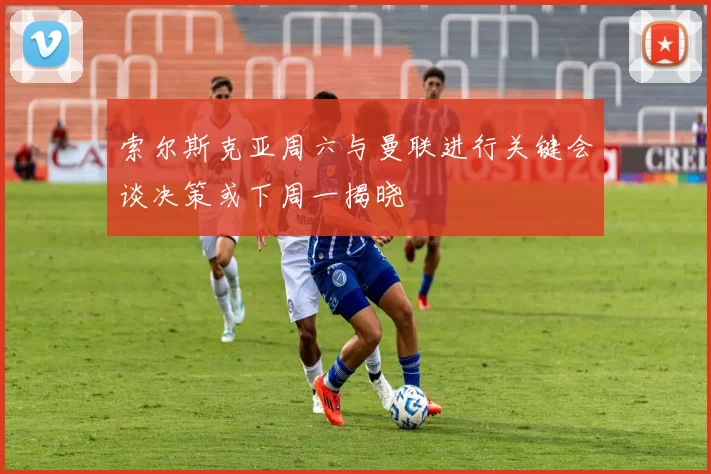 索尔斯克亚周六与曼联进行关键会谈决策或下周一揭晓