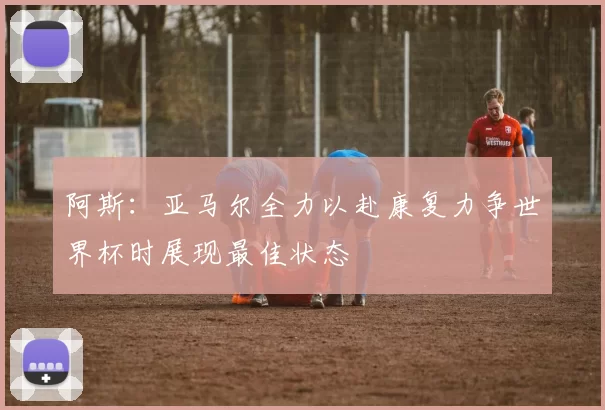 阿斯：亚马尔全力以赴康复力争世界杯时展现最佳状态