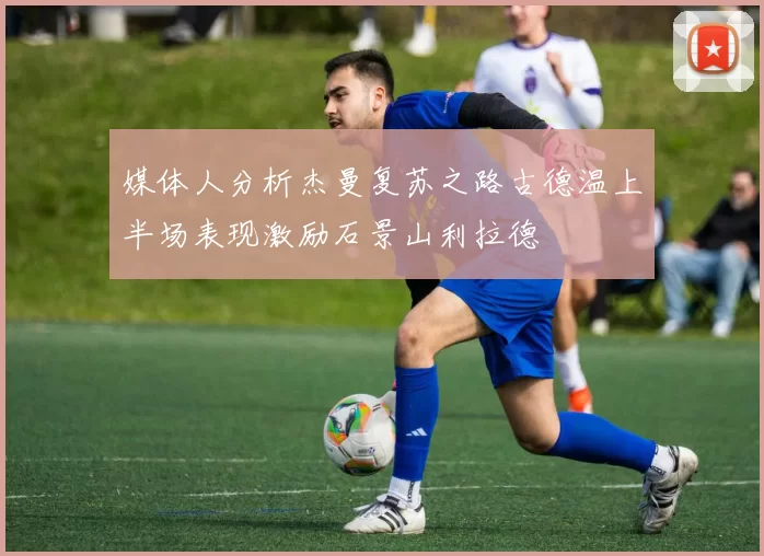 媒体人分析杰曼复苏之路古德温上半场表现激励石景山利拉德