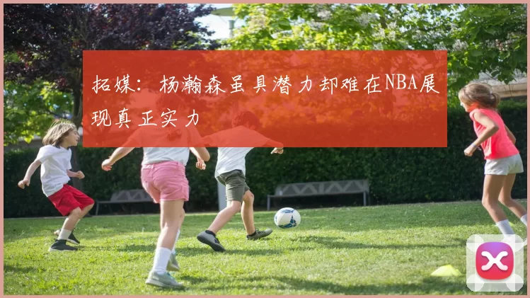 拓媒：杨瀚森虽具潜力却难在NBA展现真正实力