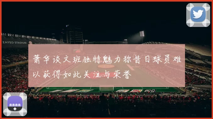 萧华谈文班独特魅力称昔日球员难以获得如此关注与荣誉