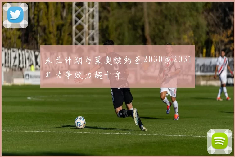 米兰计划与莱奥续约至2030或2031年力争效力超十年