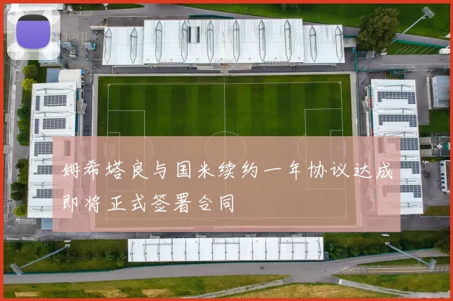 姆希塔良与国米续约一年协议达成即将正式签署合同