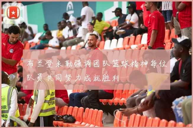 布兰登米勒强调团队篮球精神每位队员共同努力成就胜利