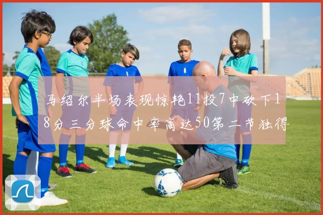 马绍尔半场表现惊艳11投7中砍下18分三分球命中率高达50第二节独得12分