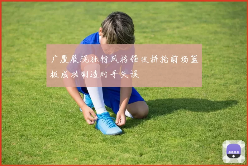 广厦展现独特风格强攻拼抢前场篮板成功制造对手失误