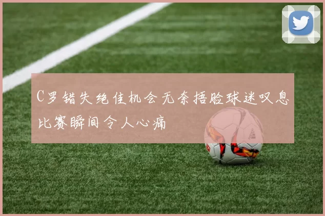 C罗错失绝佳机会无奈捂脸球迷叹息比赛瞬间令人心痛